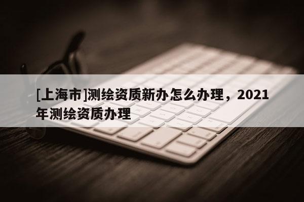 [上海市]测绘资质新办怎么办理，2021年测绘资质办理