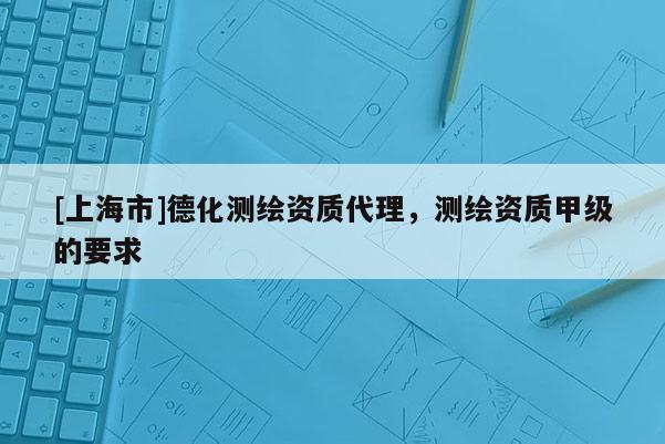 [上海市]德化测绘资质代理，测绘资质甲级的要求
