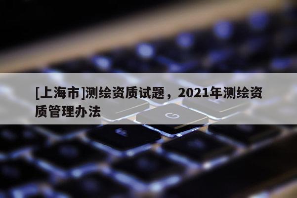 [上海市]测绘资质试题，2021年测绘资质管理办法
