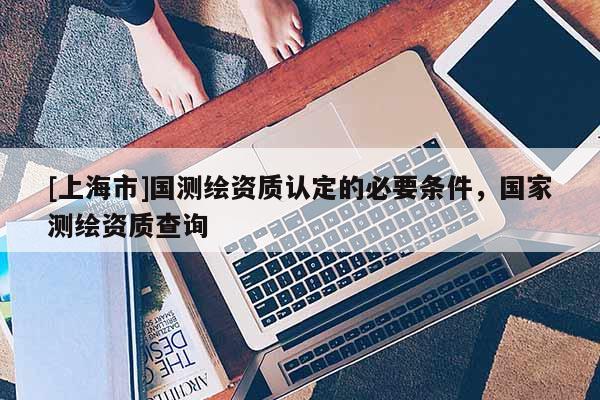 [上海市]国测绘资质认定的必要条件，国家测绘资质查询