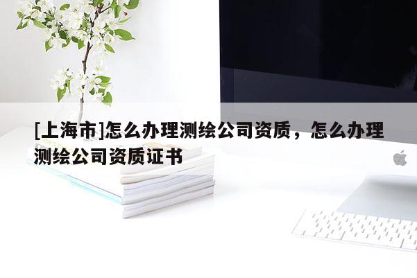 [上海市]怎么办理测绘公司资质，怎么办理测绘公司资质证书