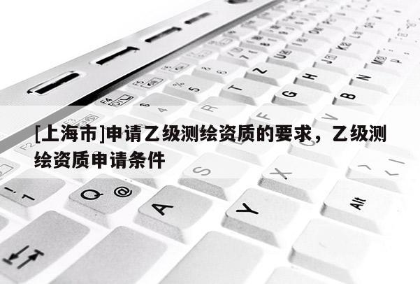 [上海市]申请乙级测绘资质的要求，乙级测绘资质申请条件