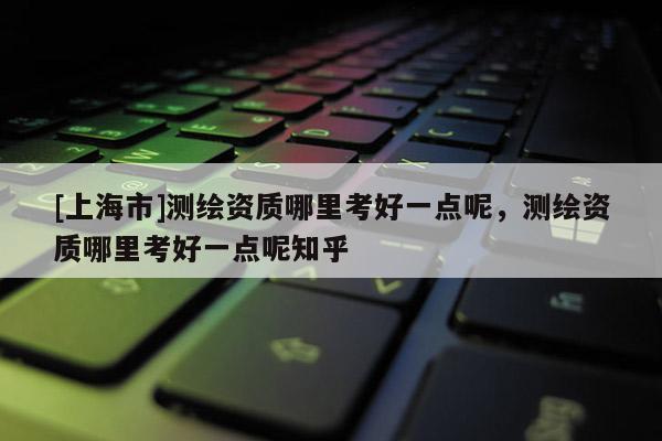 [上海市]测绘资质哪里考好一点呢，测绘资质哪里考好一点呢知乎