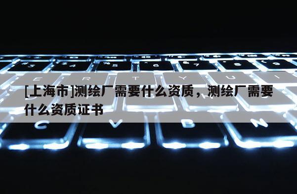 [上海市]测绘厂需要什么资质，测绘厂需要什么资质证书