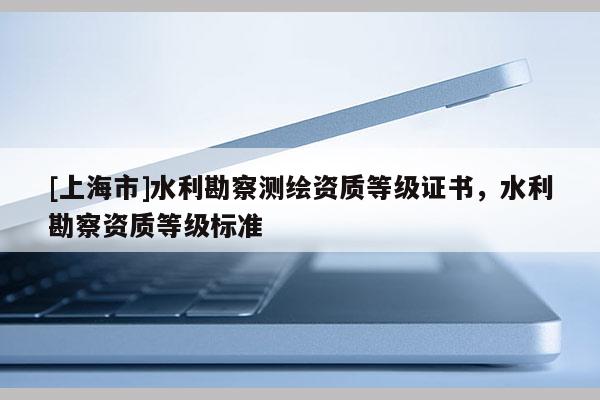 [上海市]水利勘察测绘资质等级证书，水利勘察资质等级标准