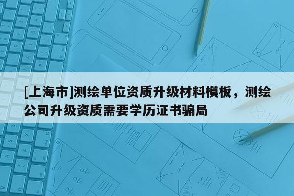 [上海市]测绘单位资质升级材料模板，测绘公司升级资质需要学历证书骗局