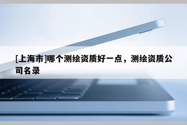 [上海市]哪个测绘资质好一点，测绘资质公司名录