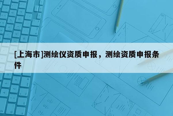 [上海市]测绘仪资质申报，测绘资质申报条件