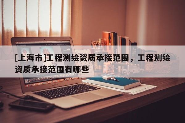 [上海市]工程测绘资质承接范围，工程测绘资质承接范围有哪些