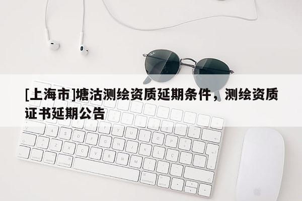 [上海市]塘沽测绘资质延期条件，测绘资质证书延期公告