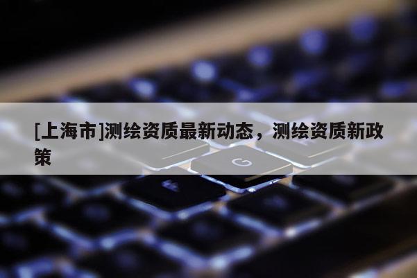 [上海市]测绘资质最新动态，测绘资质新政策