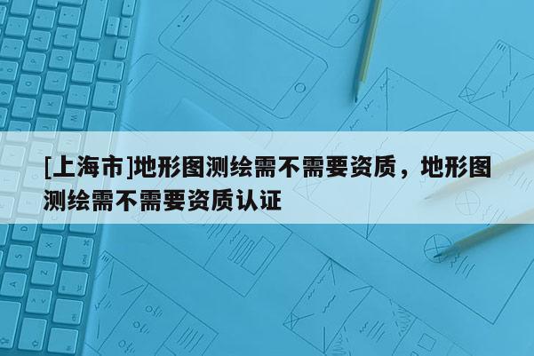 [上海市]地形图测绘需不需要资质，地形图测绘需不需要资质认证