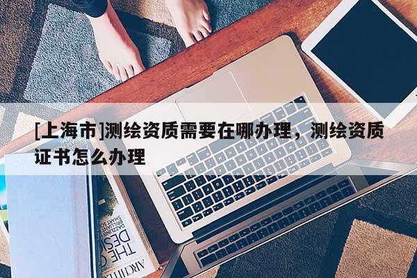 [上海市]测绘资质需要在哪办理，测绘资质证书怎么办理