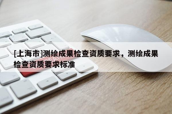 [上海市]测绘成果检查资质要求，测绘成果检查资质要求标准