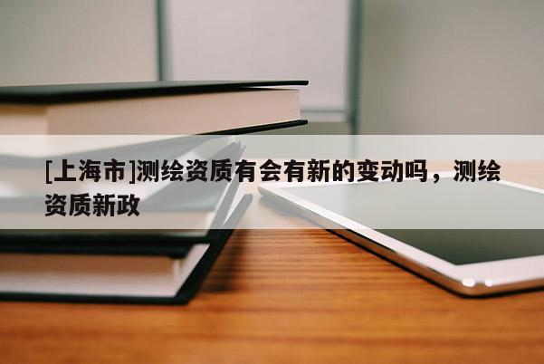 [上海市]测绘资质有会有新的变动吗，测绘资质新政
