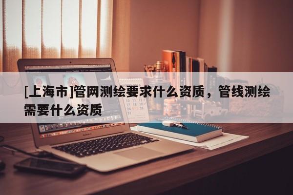 [上海市]管网测绘要求什么资质，管线测绘需要什么资质