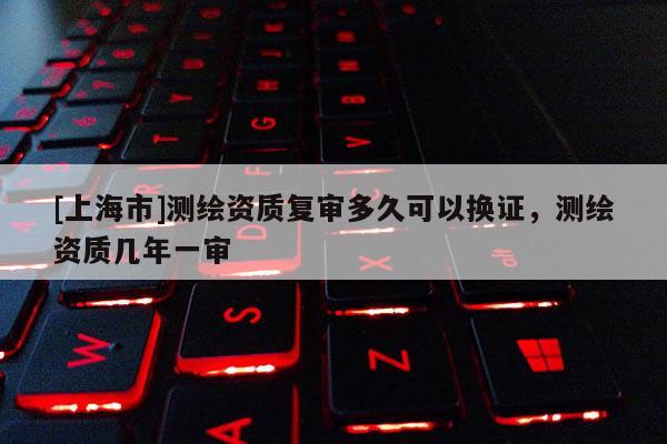 [上海市]测绘资质复审多久可以换证，测绘资质几年一审