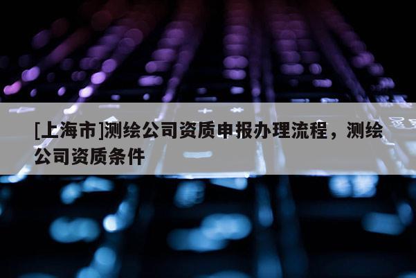 [上海市]测绘公司资质申报办理流程，测绘公司资质条件