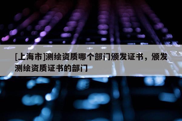 [上海市]测绘资质哪个部门颁发证书，颁发测绘资质证书的部门