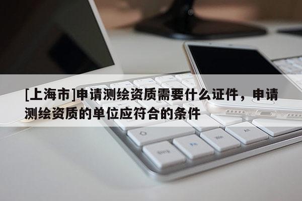 [上海市]申请测绘资质需要什么证件，申请测绘资质的单位应符合的条件