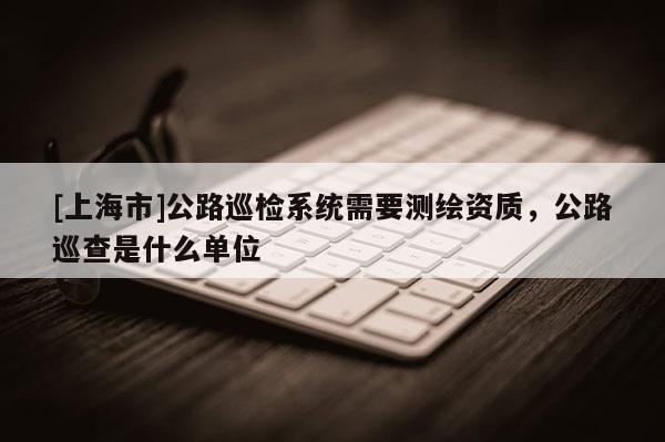 [上海市]公路巡检系统需要测绘资质，公路巡查是什么单位