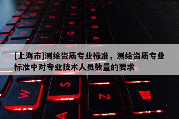 [上海市]测绘资质专业标准，测绘资质专业标准中对专业技术人员数量的要求
