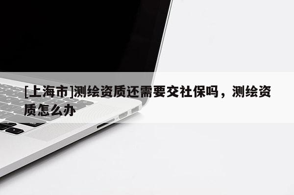 [上海市]测绘资质还需要交社保吗，测绘资质怎么办