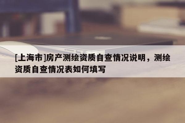 [上海市]房产测绘资质自查情况说明，测绘资质自查情况表如何填写