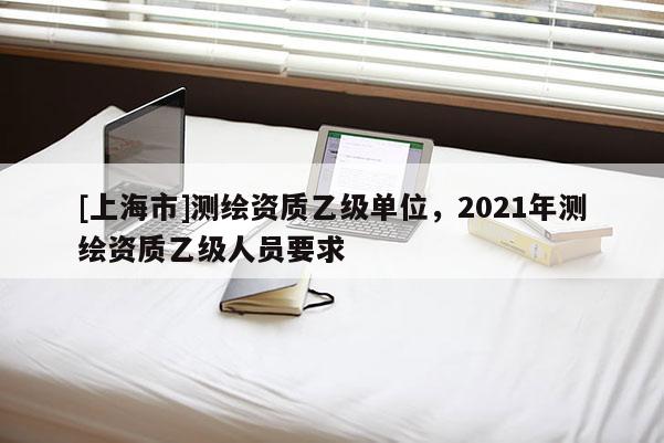 [上海市]测绘资质乙级单位，2021年测绘资质乙级人员要求