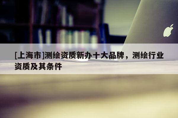 [上海市]测绘资质新办十大品牌，测绘行业资质及其条件