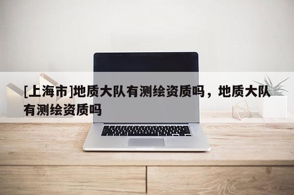 [上海市]地质大队有测绘资质吗，地质大队有测绘资质吗