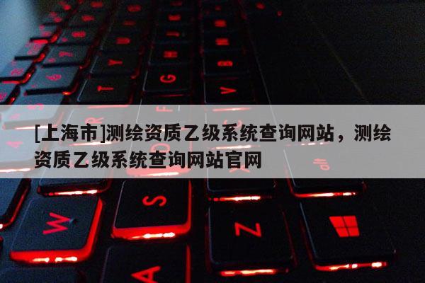 [上海市]测绘资质乙级系统查询网站，测绘资质乙级系统查询网站官网