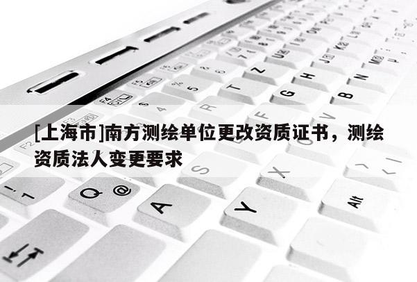 [上海市]南方测绘单位更改资质证书，测绘资质法人变更要求