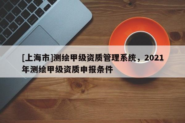 [上海市]测绘甲级资质管理系统，2021年测绘甲级资质申报条件
