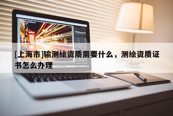 [上海市]输测绘资质需要什么，测绘资质证书怎么办理