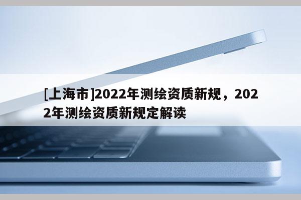 [上海市]2022年测绘资质新规，2022年测绘资质新规定解读