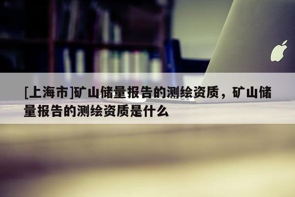 [上海市]矿山储量报告的测绘资质，矿山储量报告的测绘资质是什么