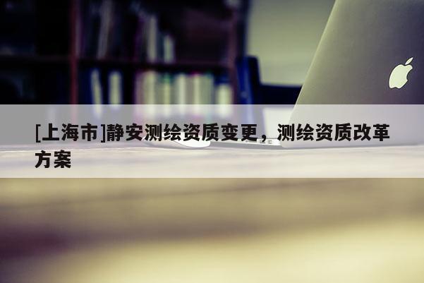 [上海市]静安测绘资质变更，测绘资质改革方案