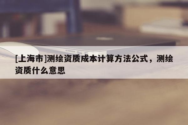 [上海市]测绘资质成本计算方法公式，测绘资质什么意思