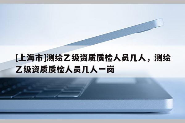 [上海市]测绘乙级资质质检人员几人，测绘乙级资质质检人员几人一岗