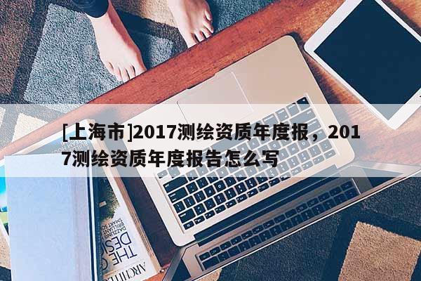 [上海市]2017测绘资质年度报，2017测绘资质年度报告怎么写