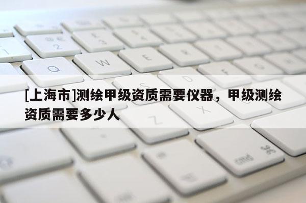 [上海市]测绘甲级资质需要仪器，甲级测绘资质需要多少人