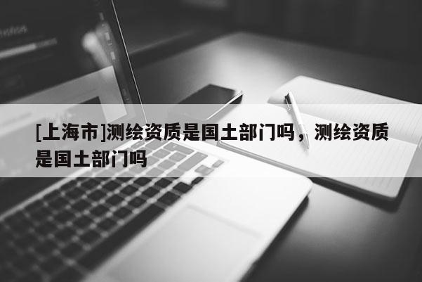 [上海市]测绘资质是国土部门吗，测绘资质是国土部门吗