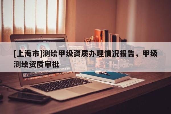 [上海市]测绘甲级资质办理情况报告，甲级测绘资质审批