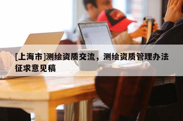 [上海市]测绘资质交流，测绘资质管理办法征求意见稿