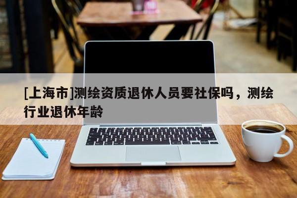 [上海市]测绘资质退休人员要社保吗，测绘行业退休年龄
