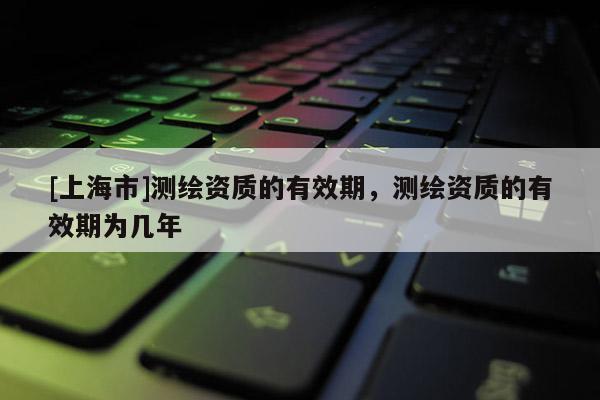 [上海市]测绘资质的有效期，测绘资质的有效期为几年