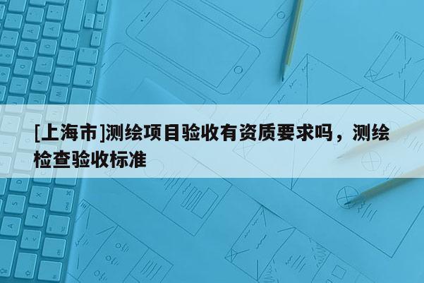 [上海市]测绘项目验收有资质要求吗，测绘检查验收标准