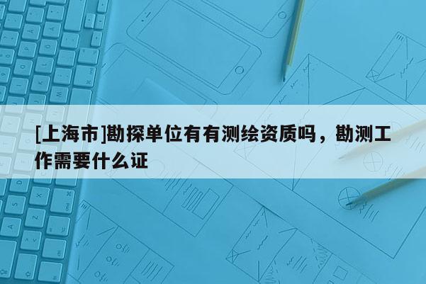 [上海市]勘探单位有有测绘资质吗，勘测工作需要什么证