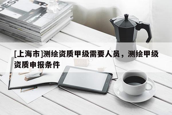 [上海市]测绘资质甲级需要人员，测绘甲级资质申报条件